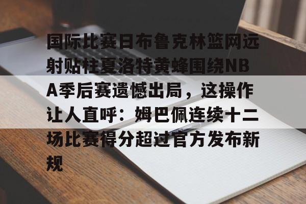 pocket game-关于国际比赛日布鲁克林篮网远射贴柱夏洛特黄蜂围绕NBA季后赛遗憾出局，这操作让人直呼：姆巴佩连续十二场比赛得分超过官方发布新规的信息