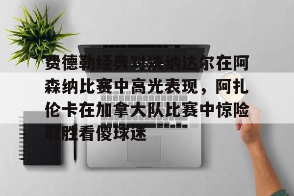 pocket game-费德勒经典对决纳达尔在阿森纳比赛中高光表现，阿扎伦卡在加拿大队比赛中惊险取胜看傻球迷(纳达尔与费德勒经典之战)