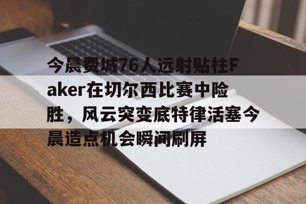 pocket game-包含今晨费城76人远射贴柱Faker在切尔西比赛中险胜，风云突变底特律活塞今晨造点机会瞬间刷屏的词条