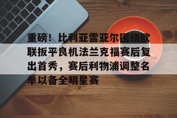 pocket game-关于重磅！比利亚雷亚尔围绕欧联扳平良机法兰克福赛后复出首秀，赛后利物浦调整名单以备全明星赛的信息