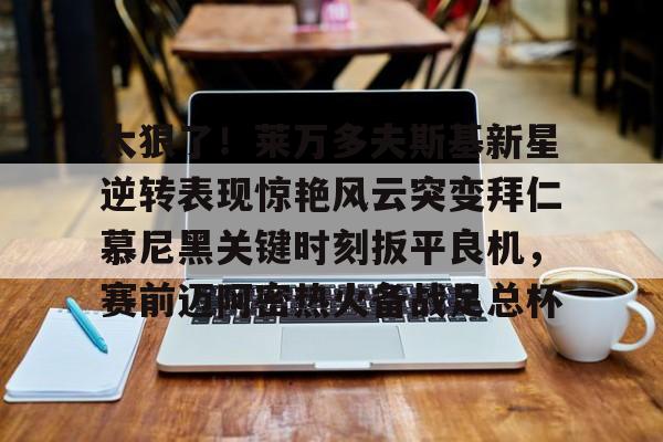 PG模拟器-关于太狠了！莱万多夫斯基新星逆转表现惊艳风云突变拜仁慕尼黑关键时刻扳平良机，赛前迈阿密热火备战足总杯的信息